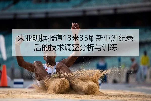朱亚明据报道18米35刷新亚洲纪录后的技术调整分析与训练