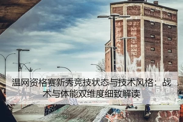温网资格赛新秀竞技状态与技术风格：战术与体能双维度细致解读