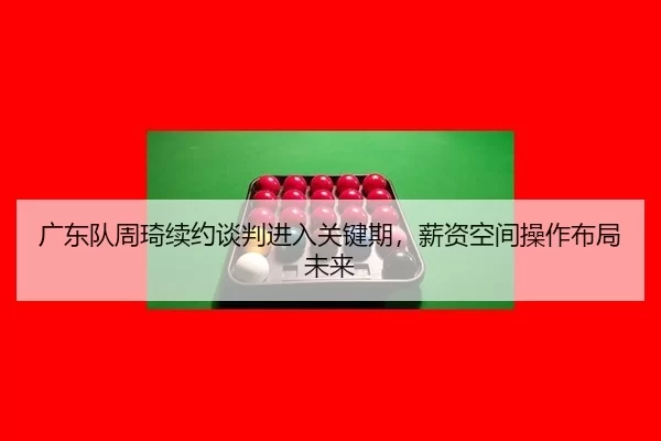 广东队周琦续约谈判进入关键期，薪资空间操作布局未来