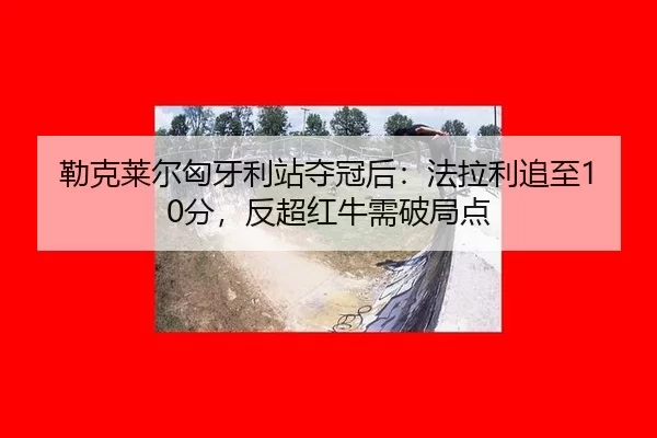 勒克莱尔匈牙利站夺冠后：法拉利追至10分，反超红牛需破局点